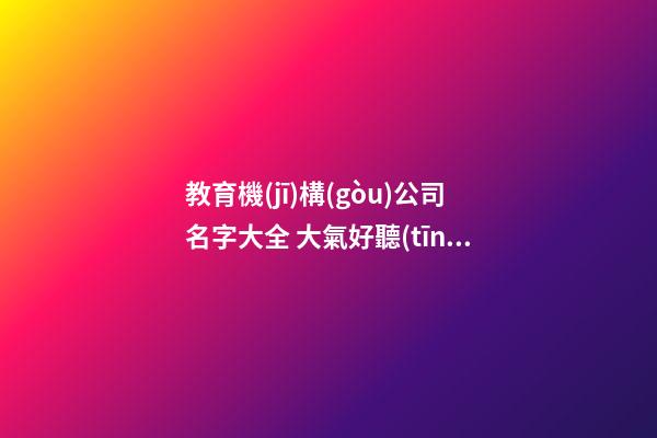 教育機(jī)構(gòu)公司名字大全 大氣好聽(tīng)的教育機(jī)構(gòu)名字